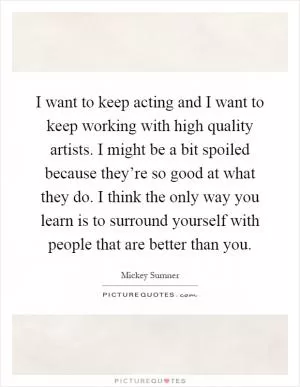 I want to keep acting and I want to keep working with high quality artists. I might be a bit spoiled because they’re so good at what they do. I think the only way you learn is to surround yourself with people that are better than you Picture Quote #1