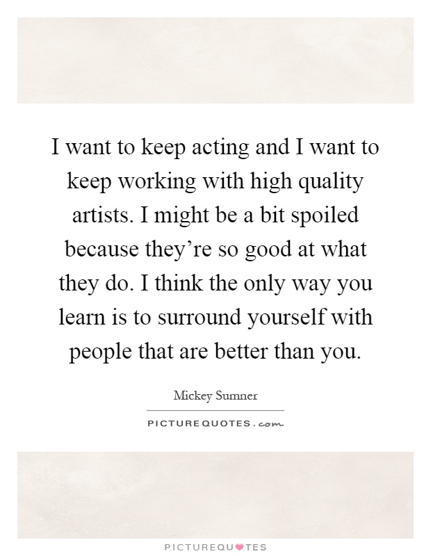 I want to keep acting and I want to keep working with high quality artists. I might be a bit spoiled because they're so good at what they do. I think the only way you learn is to surround yourself with people that are better than you Picture Quote #1