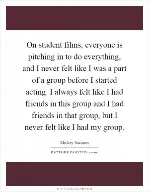 On student films, everyone is pitching in to do everything, and I never felt like I was a part of a group before I started acting. I always felt like I had friends in this group and I had friends in that group, but I never felt like I had my group Picture Quote #1