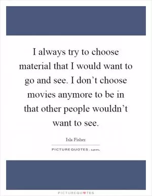 I always try to choose material that I would want to go and see. I don’t choose movies anymore to be in that other people wouldn’t want to see Picture Quote #1