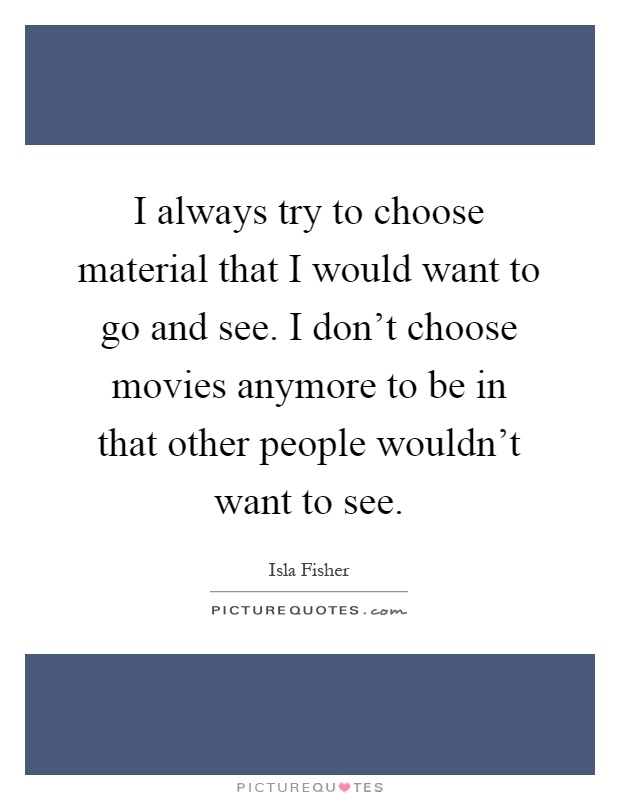 I always try to choose material that I would want to go and see. I don't choose movies anymore to be in that other people wouldn't want to see Picture Quote #1