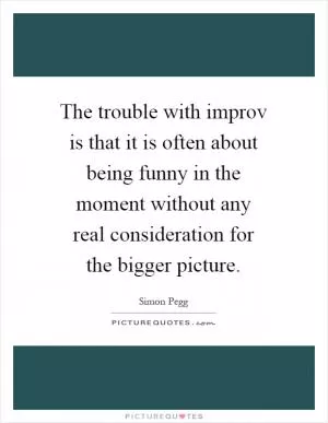 The trouble with improv is that it is often about being funny in the moment without any real consideration for the bigger picture Picture Quote #1