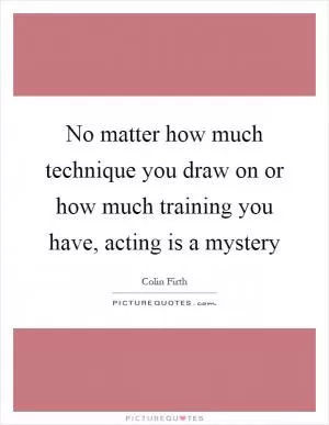 No matter how much technique you draw on or how much training you have, acting is a mystery Picture Quote #1