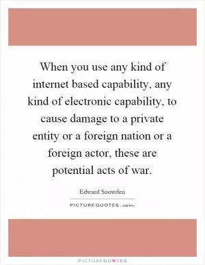 When you use any kind of internet based capability, any kind of electronic capability, to cause damage to a private entity or a foreign nation or a foreign actor, these are potential acts of war Picture Quote #1