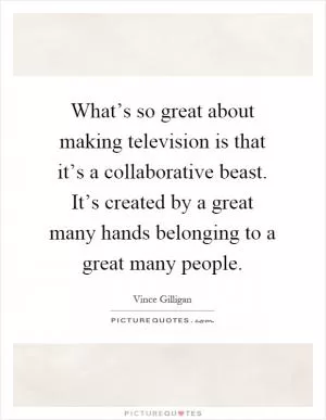 What’s so great about making television is that it’s a collaborative beast. It’s created by a great many hands belonging to a great many people Picture Quote #1