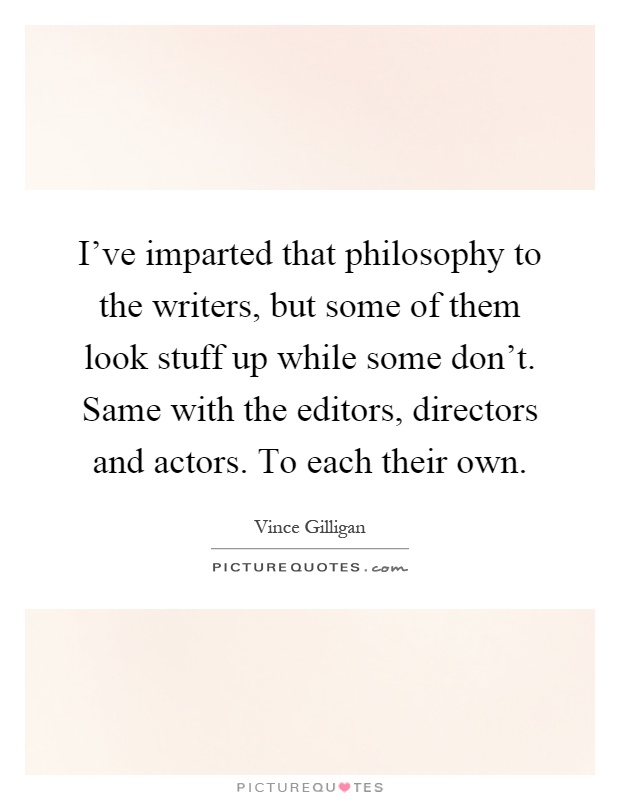 I've imparted that philosophy to the writers, but some of them look stuff up while some don't. Same with the editors, directors and actors. To each their own Picture Quote #1