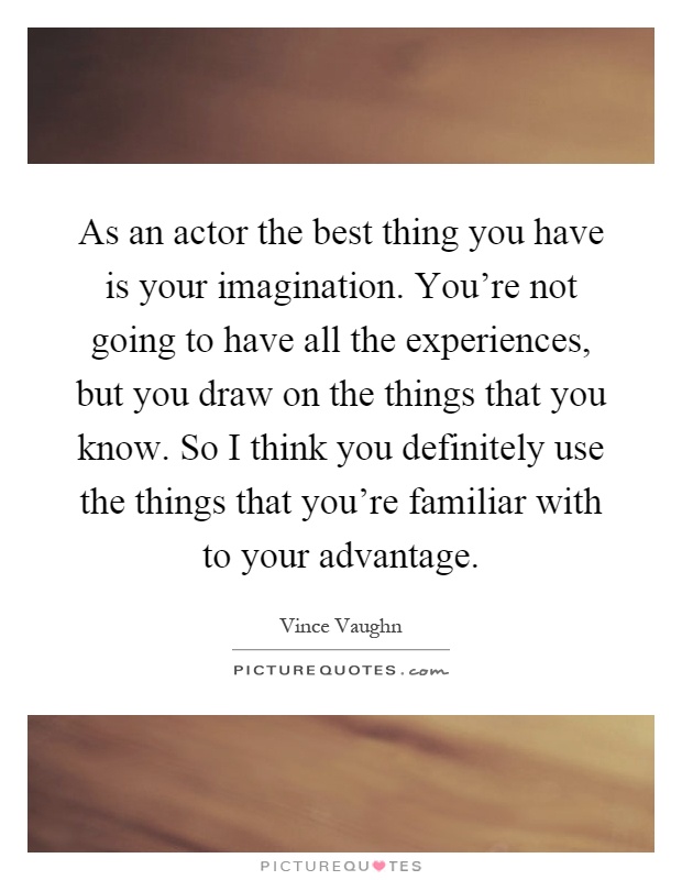 As an actor the best thing you have is your imagination. You're not going to have all the experiences, but you draw on the things that you know. So I think you definitely use the things that you're familiar with to your advantage Picture Quote #1
