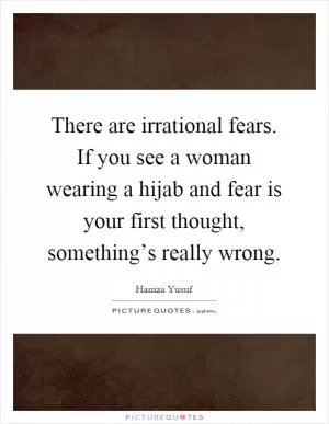 There are irrational fears. If you see a woman wearing a hijab and fear is your first thought, something’s really wrong Picture Quote #1