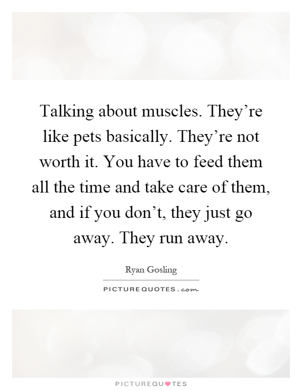 Talking about muscles. They're like pets basically. They're not worth it. You have to feed them all the time and take care of them, and if you don't, they just go away. They run away Picture Quote #1