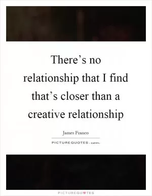 There’s no relationship that I find that’s closer than a creative relationship Picture Quote #1