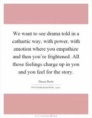 We want to see drama told in a cathartic way, with power, with emotion where you empathize and then you’re frightened. All those feelings charge up in you and you feel for the story Picture Quote #1