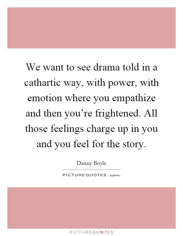 We want to see drama told in a cathartic way, with power, with emotion where you empathize and then you're frightened. All those feelings charge up in you and you feel for the story Picture Quote #1