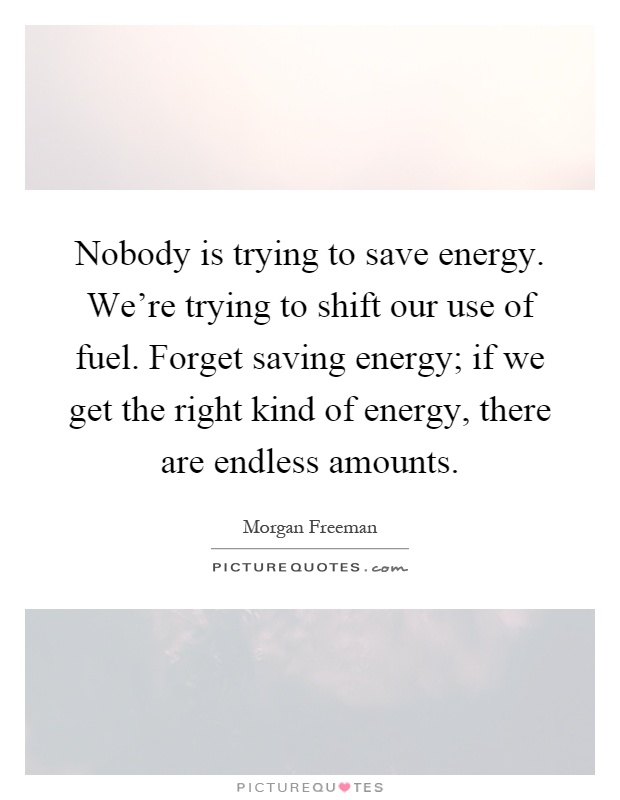 Nobody is trying to save energy. We're trying to shift our use of fuel. Forget saving energy; if we get the right kind of energy, there are endless amounts Picture Quote #1