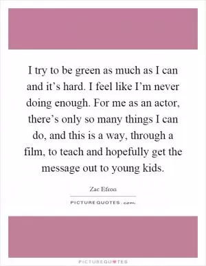 I try to be green as much as I can and it’s hard. I feel like I’m never doing enough. For me as an actor, there’s only so many things I can do, and this is a way, through a film, to teach and hopefully get the message out to young kids Picture Quote #1