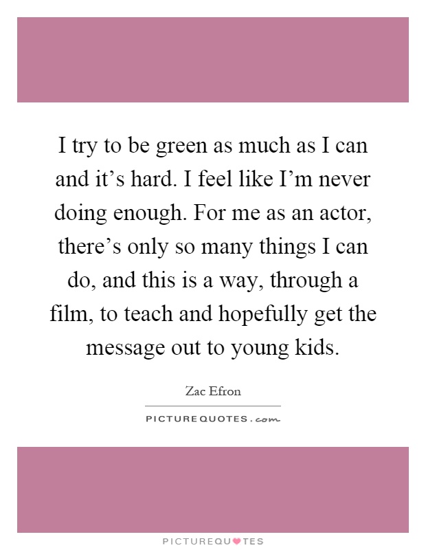 I try to be green as much as I can and it's hard. I feel like I'm never doing enough. For me as an actor, there's only so many things I can do, and this is a way, through a film, to teach and hopefully get the message out to young kids Picture Quote #1
