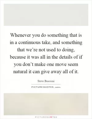 Whenever you do something that is in a continuous take, and something that we’re not used to doing, because it was all in the details of if you don’t make one move seem natural it can give away all of it Picture Quote #1