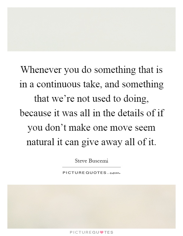 Whenever you do something that is in a continuous take, and something that we're not used to doing, because it was all in the details of if you don't make one move seem natural it can give away all of it Picture Quote #1