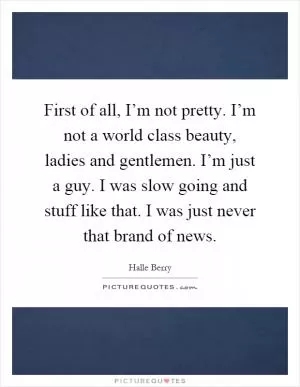 First of all, I’m not pretty. I’m not a world class beauty, ladies and gentlemen. I’m just a guy. I was slow going and stuff like that. I was just never that brand of news Picture Quote #1