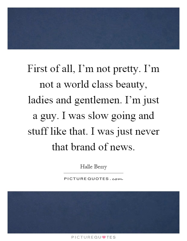 First of all, I'm not pretty. I'm not a world class beauty, ladies and gentlemen. I'm just a guy. I was slow going and stuff like that. I was just never that brand of news Picture Quote #1