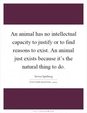An animal has no intellectual capacity to justify or to find reasons to exist. An animal just exists because it’s the natural thing to do Picture Quote #1