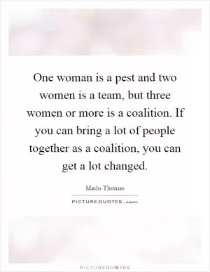 One woman is a pest and two women is a team, but three women or more is a coalition. If you can bring a lot of people together as a coalition, you can get a lot changed Picture Quote #1