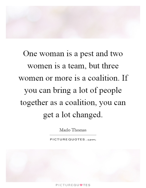 One woman is a pest and two women is a team, but three women or more is a coalition. If you can bring a lot of people together as a coalition, you can get a lot changed Picture Quote #1