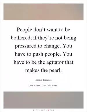 People don’t want to be bothered, if they’re not being pressured to change. You have to push people. You have to be the agitator that makes the pearl Picture Quote #1