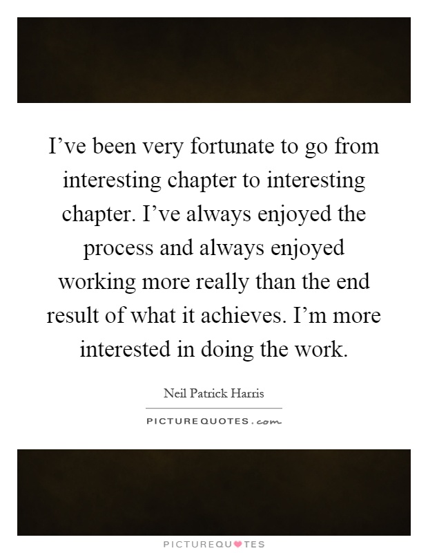 I've been very fortunate to go from interesting chapter to interesting chapter. I've always enjoyed the process and always enjoyed working more really than the end result of what it achieves. I'm more interested in doing the work Picture Quote #1