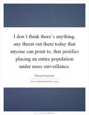 I don’t think there’s anything, any threat out there today that anyone can point to, that justifies placing an entire population under mass surveillance Picture Quote #1