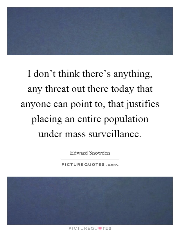 I don't think there's anything, any threat out there today that anyone can point to, that justifies placing an entire population under mass surveillance Picture Quote #1