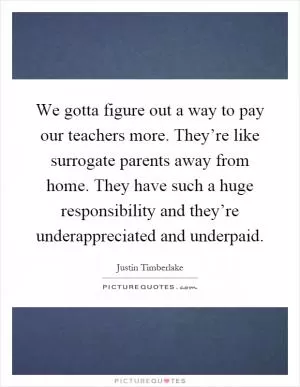 We gotta figure out a way to pay our teachers more. They’re like surrogate parents away from home. They have such a huge responsibility and they’re underappreciated and underpaid Picture Quote #1