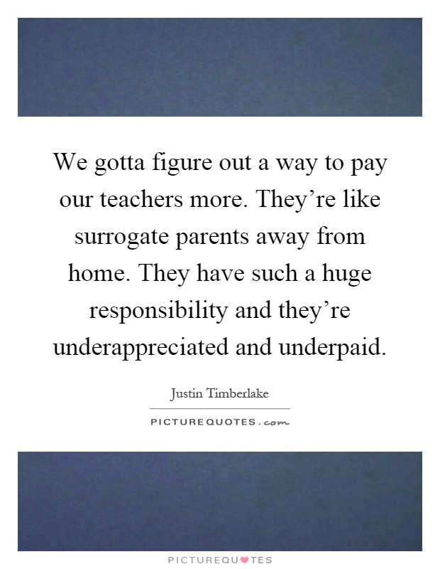 We gotta figure out a way to pay our teachers more. They're like surrogate parents away from home. They have such a huge responsibility and they're underappreciated and underpaid Picture Quote #1