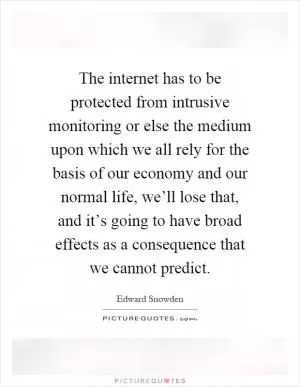 The internet has to be protected from intrusive monitoring or else the medium upon which we all rely for the basis of our economy and our normal life, we’ll lose that, and it’s going to have broad effects as a consequence that we cannot predict Picture Quote #1