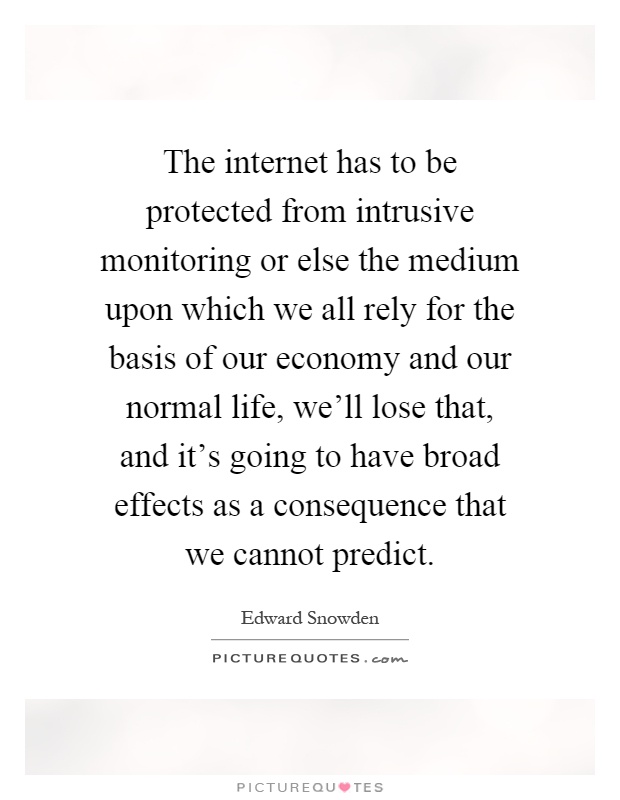 The internet has to be protected from intrusive monitoring or else the medium upon which we all rely for the basis of our economy and our normal life, we'll lose that, and it's going to have broad effects as a consequence that we cannot predict Picture Quote #1