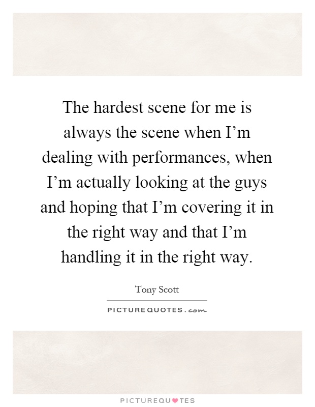The hardest scene for me is always the scene when I'm dealing with performances, when I'm actually looking at the guys and hoping that I'm covering it in the right way and that I'm handling it in the right way Picture Quote #1