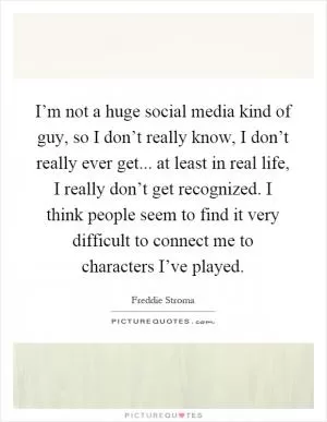I’m not a huge social media kind of guy, so I don’t really know, I don’t really ever get... at least in real life, I really don’t get recognized. I think people seem to find it very difficult to connect me to characters I’ve played Picture Quote #1