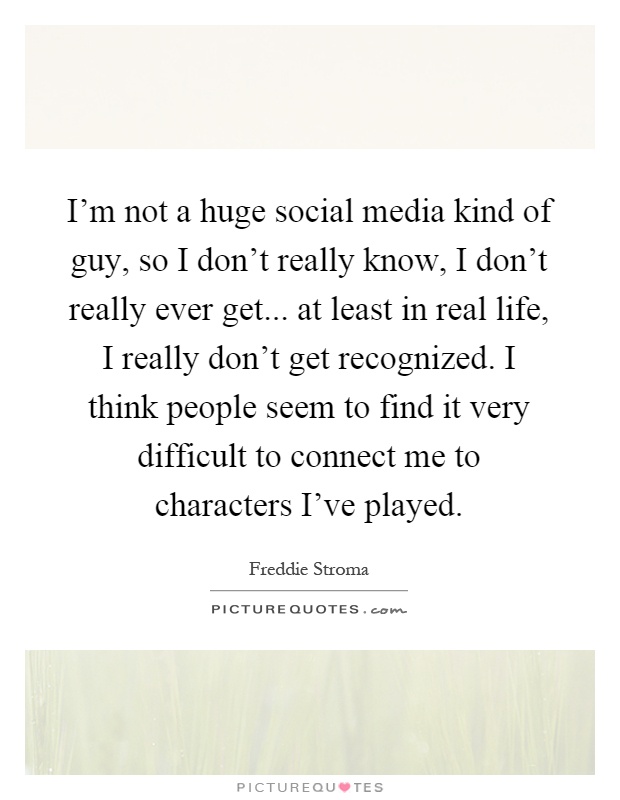 I'm not a huge social media kind of guy, so I don't really know, I don't really ever get... at least in real life, I really don't get recognized. I think people seem to find it very difficult to connect me to characters I've played Picture Quote #1