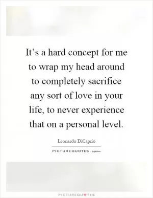 It’s a hard concept for me to wrap my head around to completely sacrifice any sort of love in your life, to never experience that on a personal level Picture Quote #1