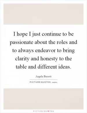 I hope I just continue to be passionate about the roles and to always endeavor to bring clarity and honesty to the table and different ideas Picture Quote #1