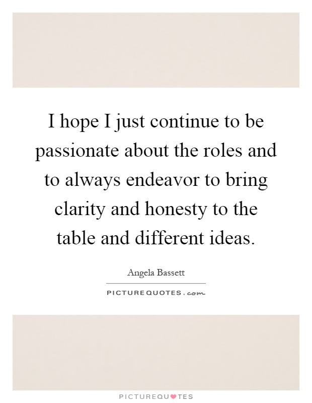I hope I just continue to be passionate about the roles and to always endeavor to bring clarity and honesty to the table and different ideas Picture Quote #1