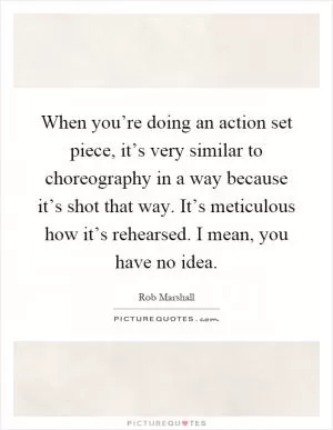 When you’re doing an action set piece, it’s very similar to choreography in a way because it’s shot that way. It’s meticulous how it’s rehearsed. I mean, you have no idea Picture Quote #1