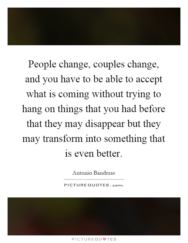 People change, couples change, and you have to be able to accept what is coming without trying to hang on things that you had before that they may disappear but they may transform into something that is even better Picture Quote #1