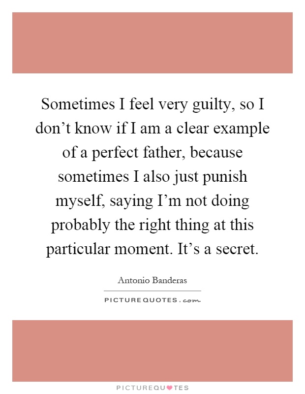 Sometimes I feel very guilty, so I don't know if I am a clear example of a perfect father, because sometimes I also just punish myself, saying I'm not doing probably the right thing at this particular moment. It's a secret Picture Quote #1