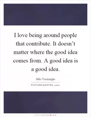I love being around people that contribute. It doesn’t matter where the good idea comes from. A good idea is a good idea Picture Quote #1