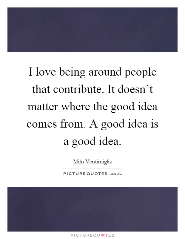 I love being around people that contribute. It doesn't matter where the good idea comes from. A good idea is a good idea Picture Quote #1