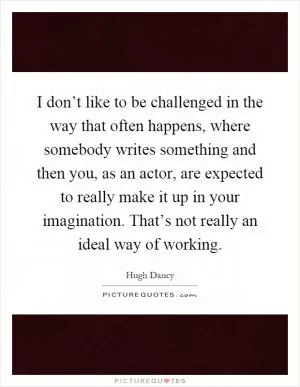I don’t like to be challenged in the way that often happens, where somebody writes something and then you, as an actor, are expected to really make it up in your imagination. That’s not really an ideal way of working Picture Quote #1