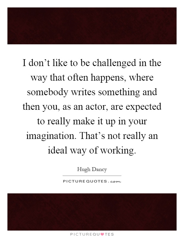 I don't like to be challenged in the way that often happens, where somebody writes something and then you, as an actor, are expected to really make it up in your imagination. That's not really an ideal way of working Picture Quote #1