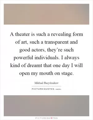 A theater is such a revealing form of art, such a transparent and good actors, they’re such powerful individuals. I always kind of dreamt that one day I will open my mouth on stage Picture Quote #1