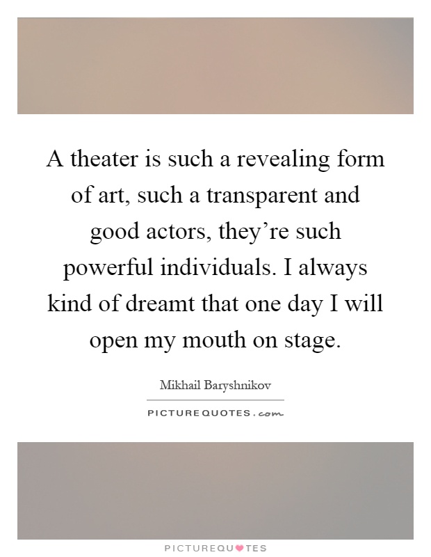 A theater is such a revealing form of art, such a transparent and good actors, they're such powerful individuals. I always kind of dreamt that one day I will open my mouth on stage Picture Quote #1