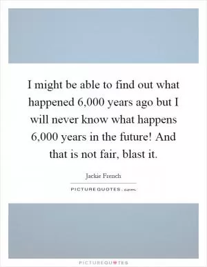 I might be able to find out what happened 6,000 years ago but I will never know what happens 6,000 years in the future! And that is not fair, blast it Picture Quote #1
